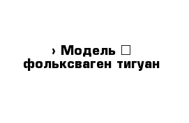  › Модель ­ фольксваген тигуан